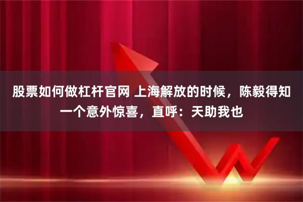股票如何做杠杆官网 上海解放的时候，陈毅得知一个意外惊喜，直呼：天助我也