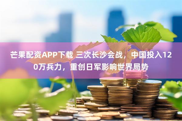 芒果配资APP下载 三次长沙会战，中国投入120万兵力，重创日军影响世界局势