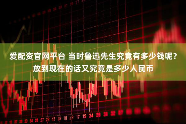 爱配资官网平台 当时鲁迅先生究竟有多少钱呢？放到现在的话又究竟是多少人民币