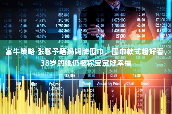 富牛策略 张馨予晒妈妈牌围巾，围巾款式超好看，38岁的她仍被称宝宝好幸福
