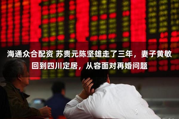 海通众合配资 苏贵元陈坚雄走了三年,妻子黄敏回到四川定居,从容面对再婚问题