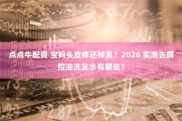 点点牛配资 宝妈头皮痒还掉发？2026 实测去屑控油洗发水有哪些？