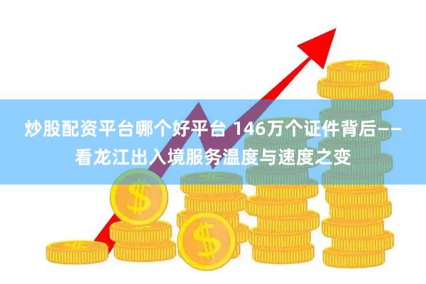 炒股配资平台哪个好平台 146万个证件背后——看龙江出入境服务温度与速度之变
