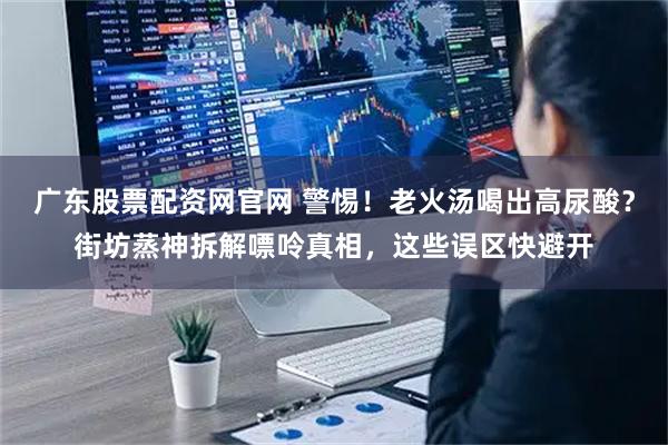广东股票配资网官网 警惕！老火汤喝出高尿酸？街坊蒸神拆解嘌呤真相，这些误区快避开
