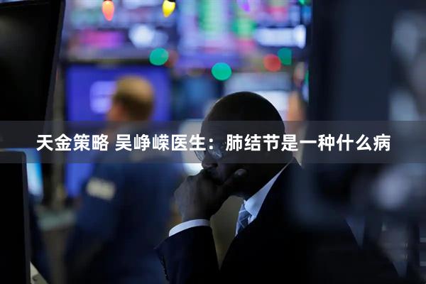 天金策略 吴峥嵘医生：肺结节是一种什么病