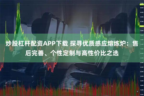 炒股杠杆配资APP下载 探寻优质感应熔炼炉：售后完善、个性定制与高性价比之选