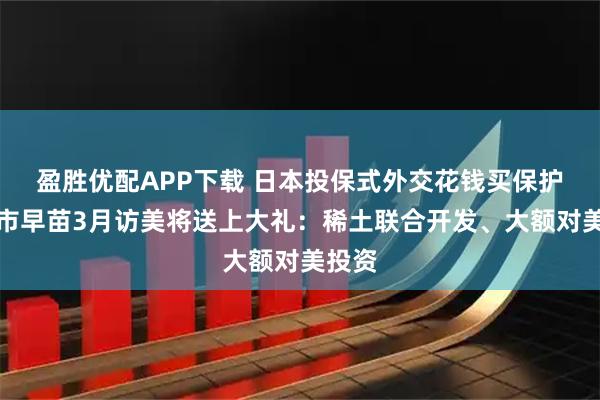 盈胜优配APP下载 日本投保式外交花钱买保护，高市早苗3月访美将送上大礼：稀土联合开发、大额对美投资