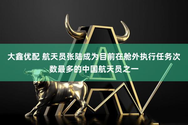 大鑫优配 航天员张陆成为目前在舱外执行任务次数最多的中国航天员之一