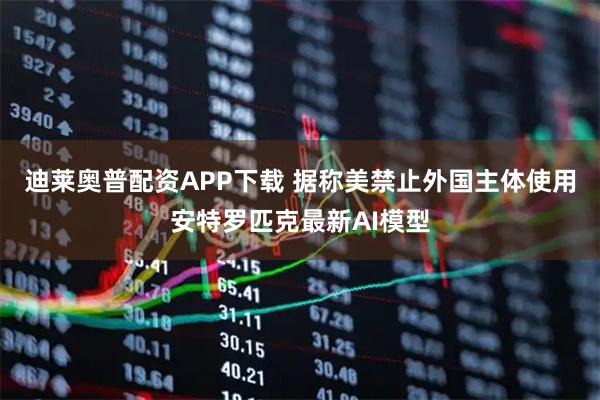 迪莱奥普配资APP下载 据称美禁止外国主体使用安特罗匹克最新AI模型