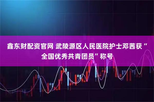 鑫东财配资官网 武陵源区人民医院护士邓茜获“全国优秀共青团员”称号