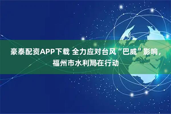 豪泰配资APP下载 全力应对台风“巴威”影响，福州市水利局在行动