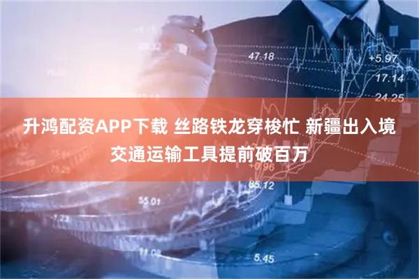 升鸿配资APP下载 丝路铁龙穿梭忙 新疆出入境交通运输工具提前破百万